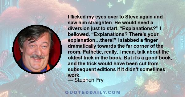 I flicked my eyes over to Steve again and saw him straighten. He would need a diversion just to start. “Explanations?” I bellowed. “Explanations? There’s your explanation…there!” I stabbed a finger dramatically towards