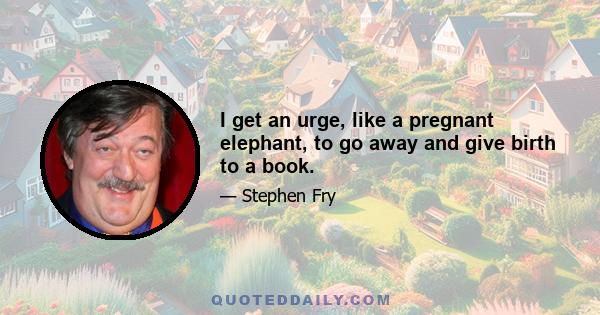 I get an urge, like a pregnant elephant, to go away and give birth to a book.