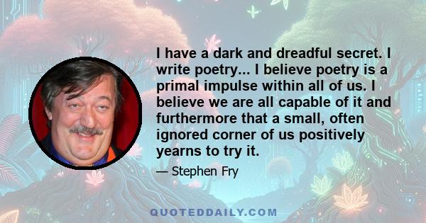 I have a dark and dreadful secret. I write poetry... I believe poetry is a primal impulse within all of us. I believe we are all capable of it and furthermore that a small, often ignored corner of us positively yearns