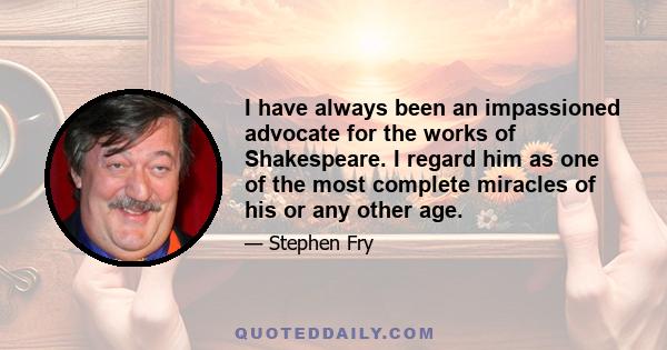 I have always been an impassioned advocate for the works of Shakespeare. I regard him as one of the most complete miracles of his or any other age.