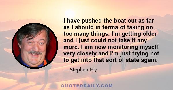 I have pushed the boat out as far as I should in terms of taking on too many things. I'm getting older and I just could not take it any more. I am now monitoring myself very closely and I'm just trying not to get into