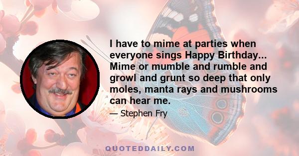 I have to mime at parties when everyone sings Happy Birthday... Mime or mumble and rumble and growl and grunt so deep that only moles, manta rays and mushrooms can hear me.