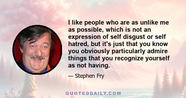 I like people who are as unlike me as possible, which is not an expression of self disgust or self hatred, but it's just that you know you obviously particularly admire things that you recognize yourself as not having.