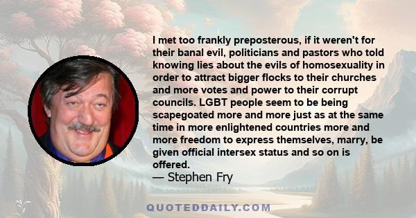 I met too frankly preposterous, if it weren't for their banal evil, politicians and pastors who told knowing lies about the evils of homosexuality in order to attract bigger flocks to their churches and more votes and