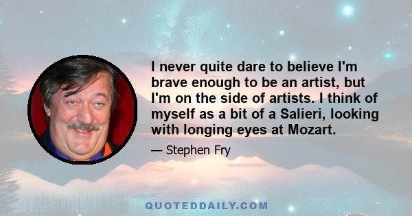 I never quite dare to believe I'm brave enough to be an artist, but I'm on the side of artists. I think of myself as a bit of a Salieri, looking with longing eyes at Mozart.