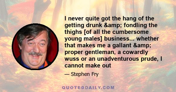 I never quite got the hang of the getting drunk & fondling the thighs [of all the cumbersome young males] business... whether that makes me a gallant & proper gentleman, a cowardly wuss or an unadventurous