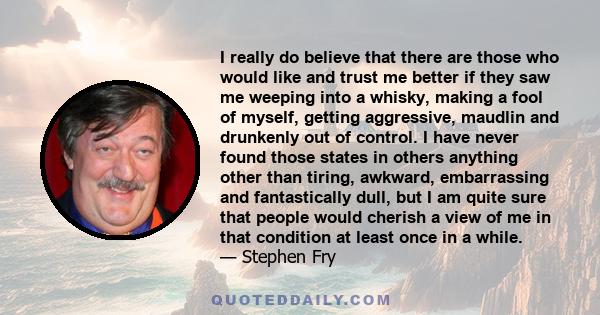 I really do believe that there are those who would like and trust me better if they saw me weeping into a whisky, making a fool of myself, getting aggressive, maudlin and drunkenly out of control. I have never found