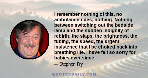 I remember nothing of this, no ambulance rides, nothing. Nothing between switching out the bedside lamp and the sudden indignity of rebirth: the slaps, the brightness, the tubing, the speed, the urgent insistence that I 