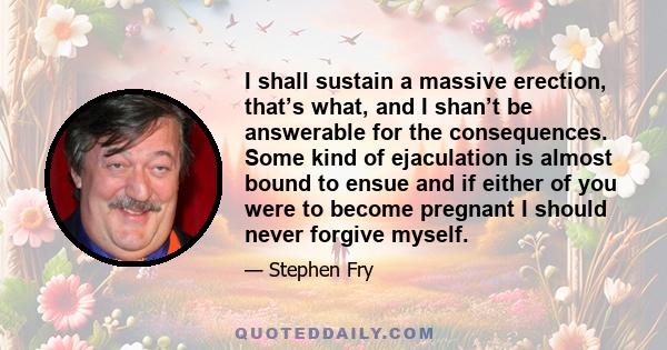 I shall sustain a massive erection, that’s what, and I shan’t be answerable for the consequences. Some kind of ejaculation is almost bound to ensue and if either of you were to become pregnant I should never forgive