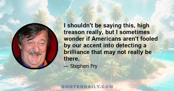 I shouldn't be saying this, high treason really, but I sometimes wonder if Americans aren't fooled by our accent into detecting a brilliance that may not really be there.