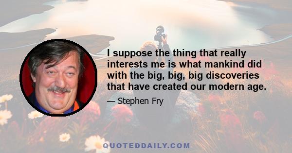 I suppose the thing that really interests me is what mankind did with the big, big, big discoveries that have created our modern age.