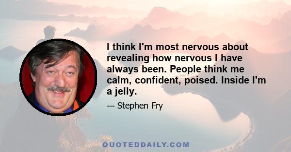 I think I'm most nervous about revealing how nervous I have always been. People think me calm, confident, poised. Inside I'm a jelly.