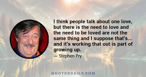 I think people talk about one love, but there is the need to love and the need to be loved are not the same thing and I suppose that's... and it's working that out is part of growing up.