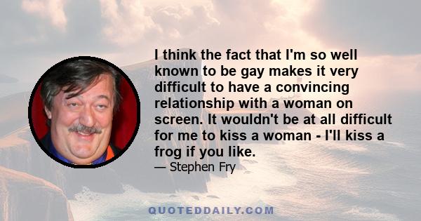 I think the fact that I'm so well known to be gay makes it very difficult to have a convincing relationship with a woman on screen. It wouldn't be at all difficult for me to kiss a woman - I'll kiss a frog if you like.