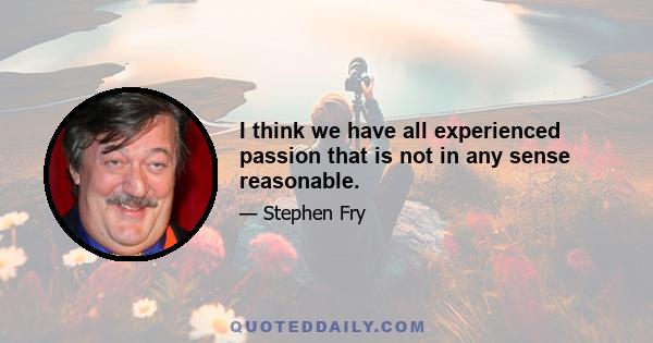 I think we have all experienced passion that is not in any sense reasonable.