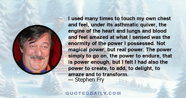 I used many times to touch my own chest and feel, under its asthmatic quiver, the engine of the heart and lungs and blood and feel amazed at what I sensed was the enormity of the power I possessed. Not magical power,