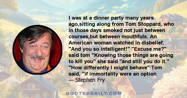 I was at a dinner party many years ago,sitting along from Tom Stoppard, who in those days smoked not just between courses,but between mouthfuls. An American woman watched in disbelief. And you so intelligent! Excuse me? 