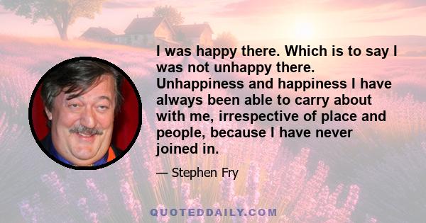 I was happy there. Which is to say I was not unhappy there. Unhappiness and happiness I have always been able to carry about with me, irrespective of place and people, because I have never joined in.