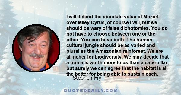 I will defend the absolute value of Mozart over Miley Cyrus, of course I will, but we should be wary of false dichotomies. You do not have to choose between one or the other. You can have both. The human cultural jungle 