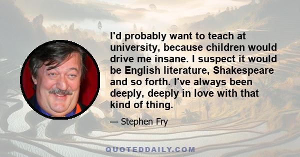 I'd probably want to teach at university, because children would drive me insane. I suspect it would be English literature, Shakespeare and so forth. I've always been deeply, deeply in love with that kind of thing.