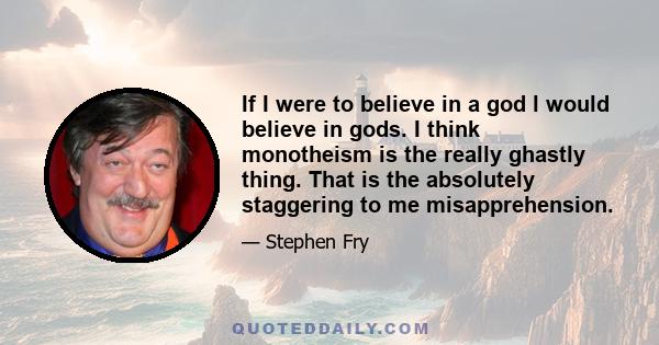 If I were to believe in a god l would believe in gods. I think monotheism is the really ghastly thing. That is the absolutely staggering to me misapprehension.