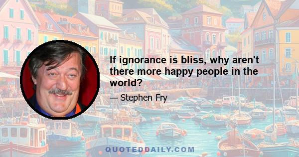 If ignorance is bliss, why aren't there more happy people in the world?