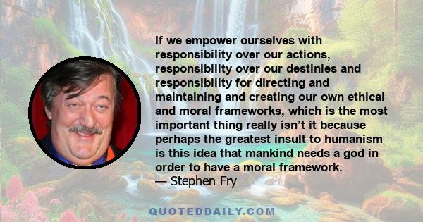 If we empower ourselves with responsibility over our actions, responsibility over our destinies and responsibility for directing and maintaining and creating our own ethical and moral frameworks, which is the most