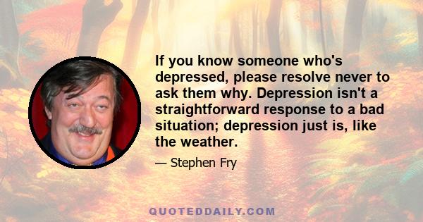 If you know someone who's depressed, please resolve never to ask them why. Depression isn't a straightforward response to a bad situation; depression just is, like the weather.