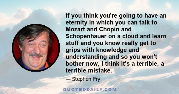 If you think you're going to have an eternity in which you can talk to Mozart and Chopin and Schopenhauer on a cloud and learn stuff and you know really get to grips with knowledge and understanding and so you won't