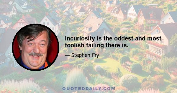 Incuriosity is the oddest and most foolish failing there is.