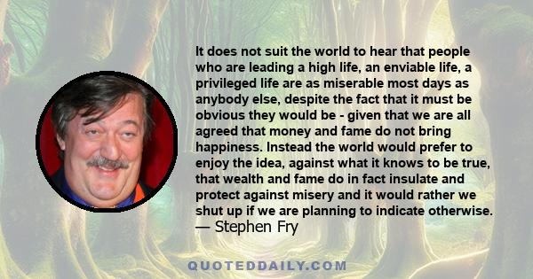 It does not suit the world to hear that people who are leading a high life, an enviable life, a privileged life are as miserable most days as anybody else, despite the fact that it must be obvious they would be - given