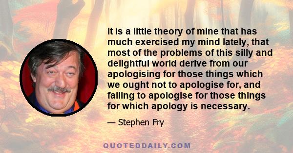 It is a little theory of mine that has much exercised my mind lately, that most of the problems of this silly and delightful world derive from our apologising for those things which we ought not to apologise for, and