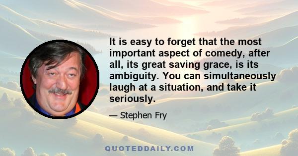 It is easy to forget that the most important aspect of comedy, after all, its great saving grace, is its ambiguity. You can simultaneously laugh at a situation, and take it seriously.