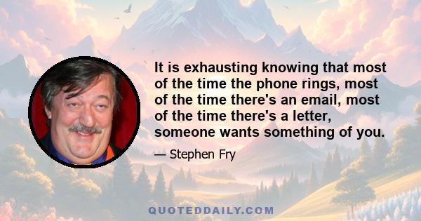 It is exhausting knowing that most of the time the phone rings, most of the time there's an email, most of the time there's a letter, someone wants something of you.