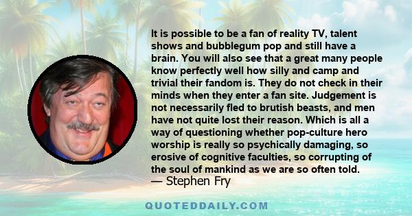 It is possible to be a fan of reality TV, talent shows and bubblegum pop and still have a brain. You will also see that a great many people know perfectly well how silly and camp and trivial their fandom is. They do not 