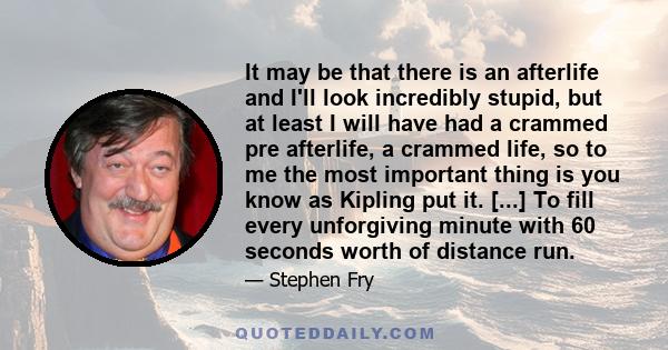 It may be that there is an afterlife and I'll look incredibly stupid, but at least I will have had a crammed pre afterlife, a crammed life, so to me the most important thing is you know as Kipling put it. [...] To fill