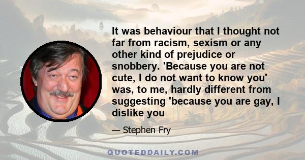 It was behaviour that I thought not far from racism, sexism or any other kind of prejudice or snobbery. 'Because you are not cute, I do not want to know you' was, to me, hardly different from suggesting 'because you are 