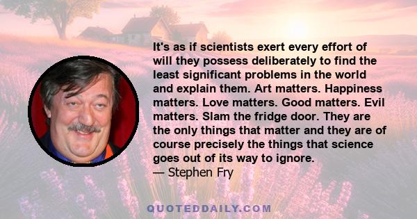 It's as if scientists exert every effort of will they possess deliberately to find the least significant problems in the world and explain them. Art matters. Happiness matters. Love matters. Good matters. Evil matters.