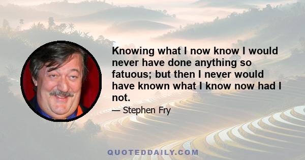 Knowing what I now know I would never have done anything so fatuous; but then I never would have known what I know now had I not.