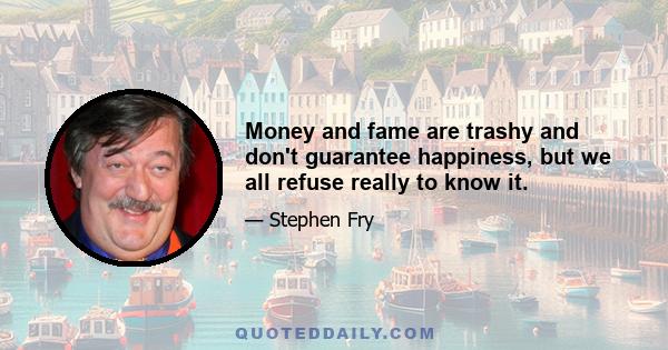 Money and fame are trashy and don't guarantee happiness, but we all refuse really to know it.