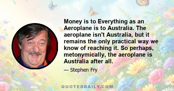 Money is to Everything as an Aeroplane is to Australia. The aeroplane isn't Australia, but it remains the only practical way we know of reaching it. So perhaps, metonymically, the aeroplane is Australia after all.