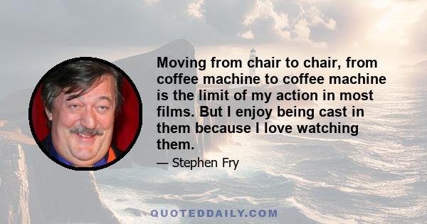 Moving from chair to chair, from coffee machine to coffee machine is the limit of my action in most films. But I enjoy being cast in them because I love watching them.