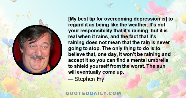 [My best tip for overcoming depression is] to regard it as being like the weather. It's not your responsibility that it's raining, but it is real when it rains, and the fact that it's raining does not mean that the rain 