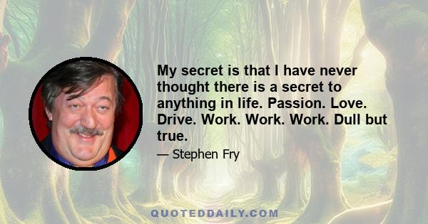 My secret is that I have never thought there is a secret to anything in life. Passion. Love. Drive. Work. Work. Work. Dull but true.