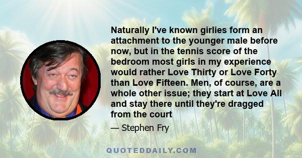 Naturally I've known girlies form an attachment to the younger male before now, but in the tennis score of the bedroom most girls in my experience would rather Love Thirty or Love Forty than Love Fifteen. Men, of