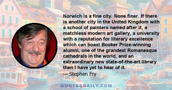 Norwich is a fine city. None finer. If there is another city in the United Kingdom with a school of painters named after it, a matchless modern art gallery, a university with a reputation for literary excellence which