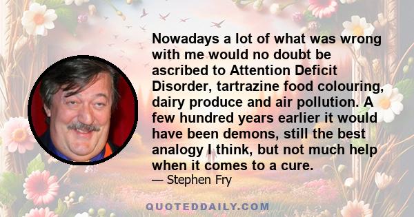 Nowadays a lot of what was wrong with me would no doubt be ascribed to Attention Deficit Disorder, tartrazine food colouring, dairy produce and air pollution. A few hundred years earlier it would have been demons, still 