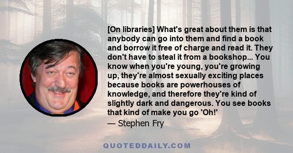 [On libraries] What's great about them is that anybody can go into them and find a book and borrow it free of charge and read it. They don't have to steal it from a bookshop... You know when you're young, you're growing 