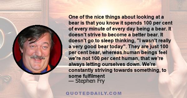 One of the nice things about looking at a bear is that you know it spends 100 per cent of every minute of every day being a bear. It doesn't strive to become a better bear. It doesn't go to sleep thinking, I wasn't