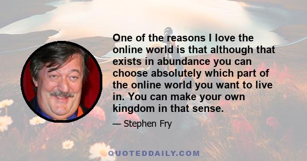 One of the reasons I love the online world is that although that exists in abundance you can choose absolutely which part of the online world you want to live in. You can make your own kingdom in that sense.